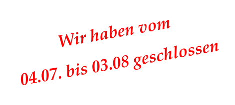 Wir haben vom 04.07. bis 03.08 geschlossen