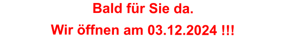 Bald für Sie da. Wir öffnen am 03.12.2024 !!!